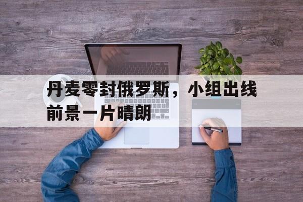丹麦零封俄罗斯，小组出线前景一片晴朗的简单介绍