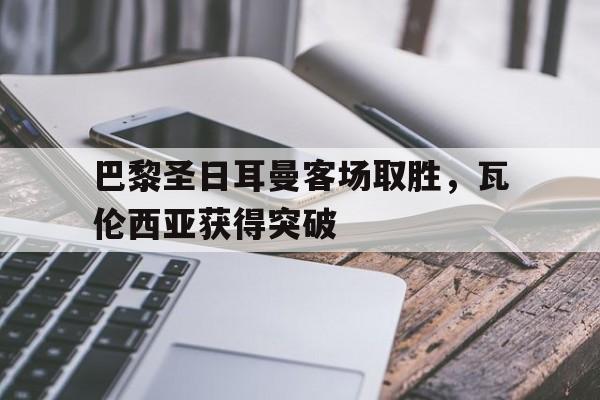 巴黎圣日耳曼客场取胜,瓦伦西亚获得突破