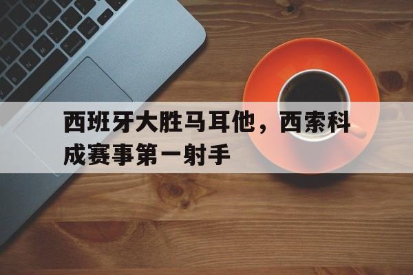 关于西班牙大胜马耳他，西索科成赛事第一射手的信息