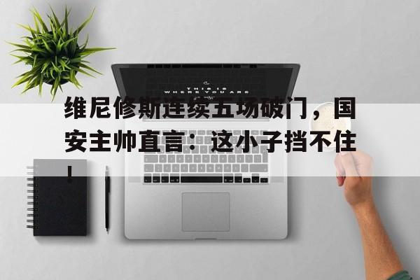维尼修斯连续五场破门，国安主帅直言：这小子挡不住！