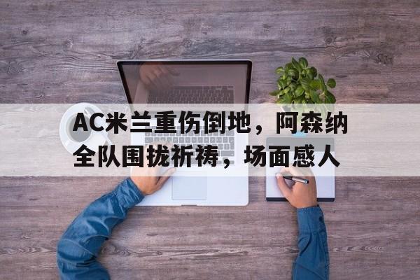 AC米兰重伤倒地，阿森纳全队围拢祈祷，场面感人ac米兰和阿森纳