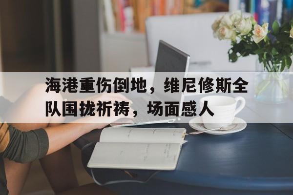 海港重伤倒地，维尼修斯全队围拢祈祷，场面感人威尼修斯