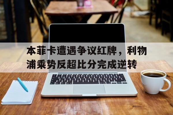 本菲卡遭遇争议红牌，利物浦乘势反超比分完成逆转本特克利物浦