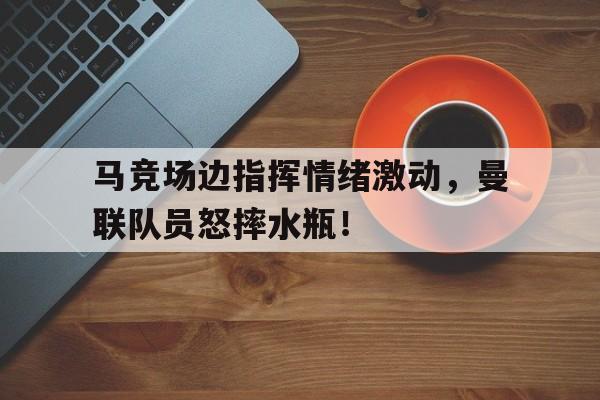 马竞场边指挥情绪激动，曼联队员怒摔水瓶！解放军班队列指挥视频