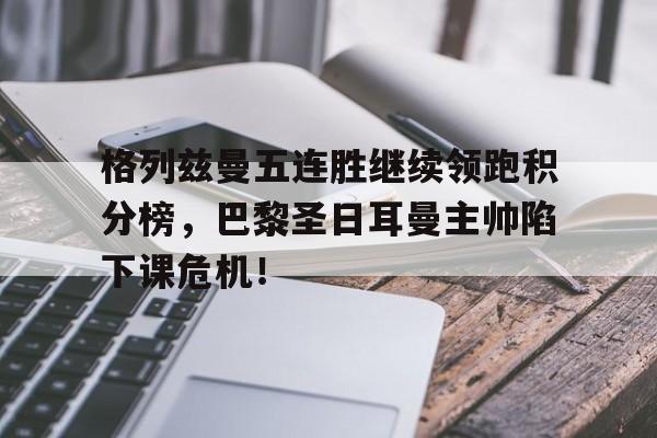 格列兹曼五连胜继续领跑积分榜，巴黎圣日耳曼主帅陷下课危机！